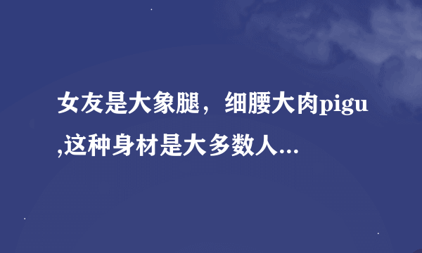 女友是大象腿，细腰大肉pigu,这种身材是大多数人欣赏的吗？是做起来最舒服的身材吗？为什么？