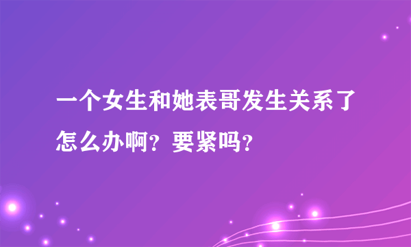 一个女生和她表哥发生关系了怎么办啊？要紧吗？