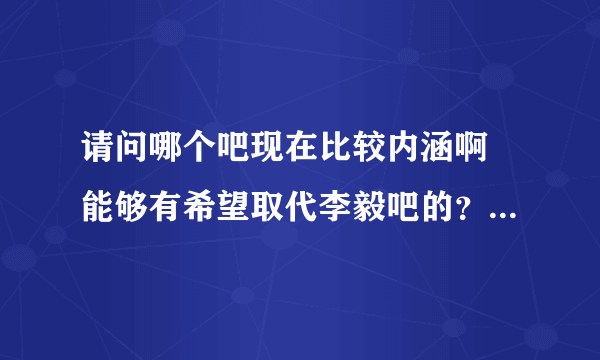 请问哪个吧现在比较内涵啊 能够有希望取代李毅吧的？感觉李毅吧不行了，真心不行了。。。易帝or巴特尔