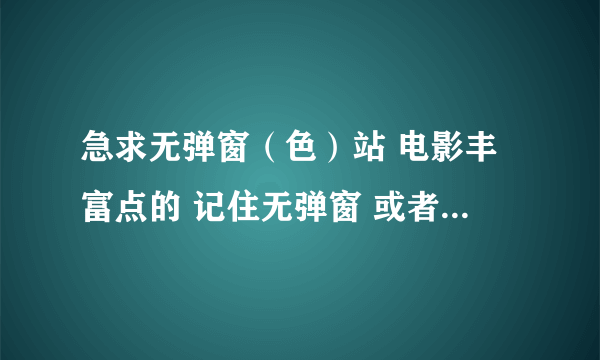 急求无弹窗（色）站 电影丰富点的 记住无弹窗 或者少弹窗的 好的有加分