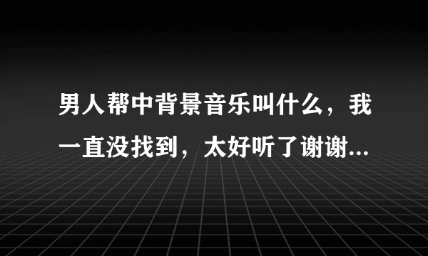 男人帮中背景音乐叫什么，我一直没找到，太好听了谢谢了，大神帮忙啊