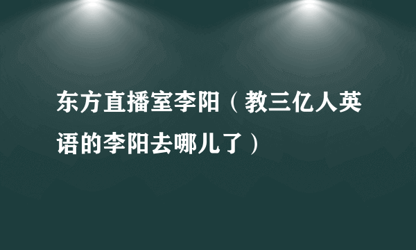 东方直播室李阳（教三亿人英语的李阳去哪儿了）