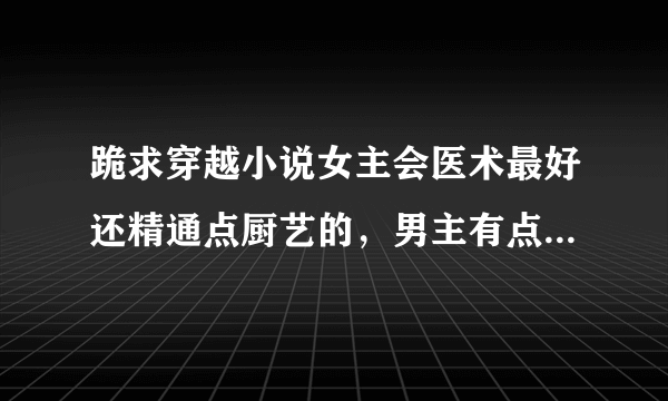 跪求穿越小说女主会医术最好还精通点厨艺的，男主有点小腹黑但宠爱女主是真爱的，不要太虐的，也不要太小