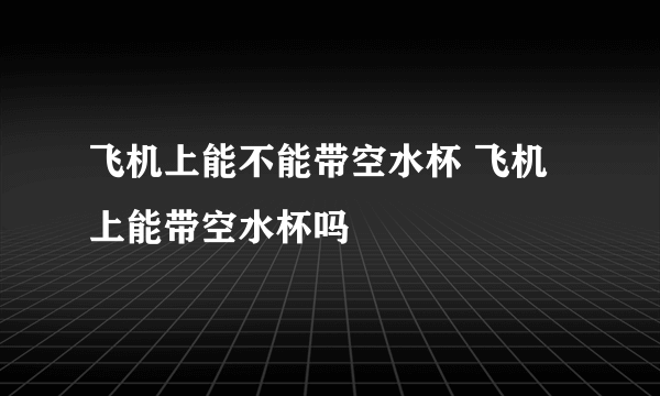 飞机上能不能带空水杯 飞机上能带空水杯吗