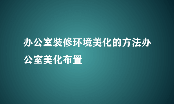 办公室装修环境美化的方法办公室美化布置