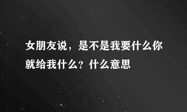 女朋友说，是不是我要什么你就给我什么？什么意思