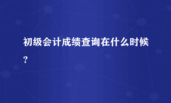 初级会计成绩查询在什么时候？