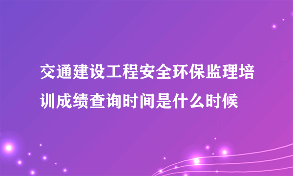 交通建设工程安全环保监理培训成绩查询时间是什么时候