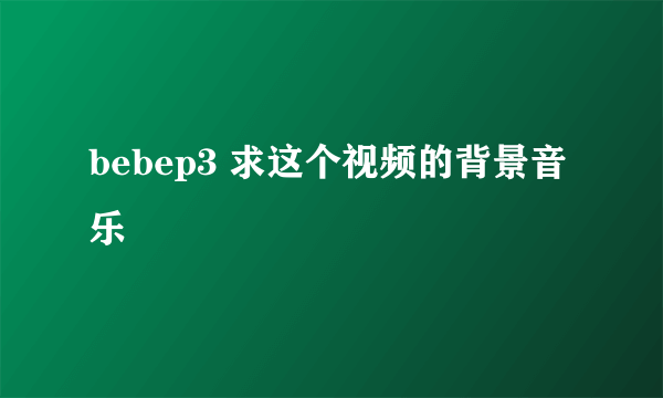 bebep3 求这个视频的背景音乐