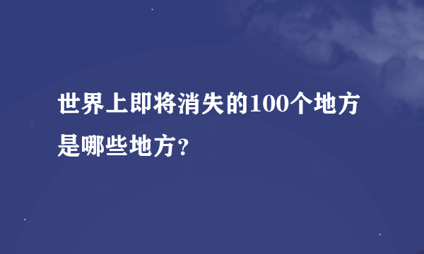 世界上即将消失的100个地方是哪些地方？