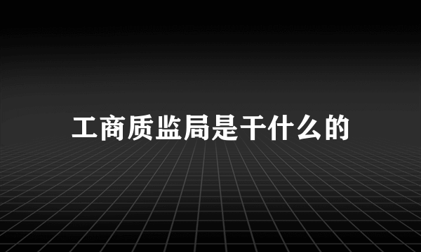 工商质监局是干什么的