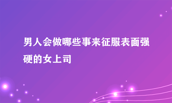 男人会做哪些事来征服表面强硬的女上司