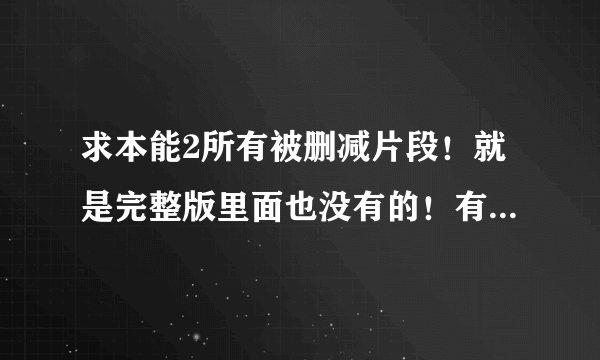 求本能2所有被删减片段！就是完整版里面也没有的！有一个十几分钟合集的！都是没有看过的激情戏片段！