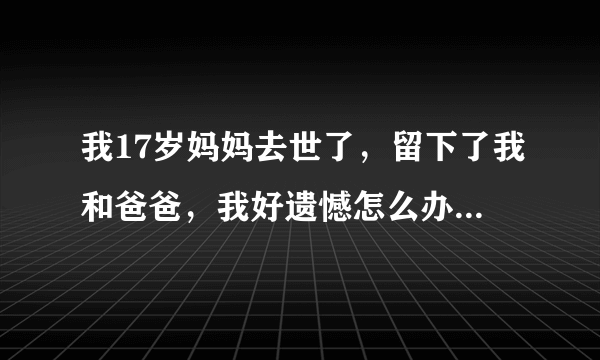 我17岁妈妈去世了，留下了我和爸爸，我好遗憾怎么办啊！这两天好累！妈妈！