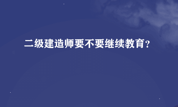 二级建造师要不要继续教育？