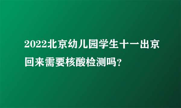 2022北京幼儿园学生十一出京回来需要核酸检测吗？