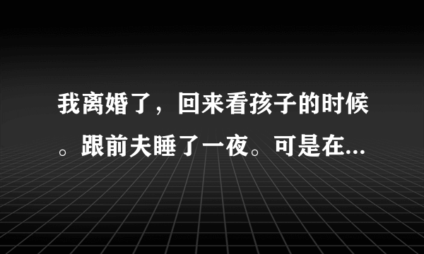 我离婚了，回来看孩子的时候。跟前夫睡了一夜。可是在我睡着的时候。他偷偷用我手机给我男朋友开视频。怎