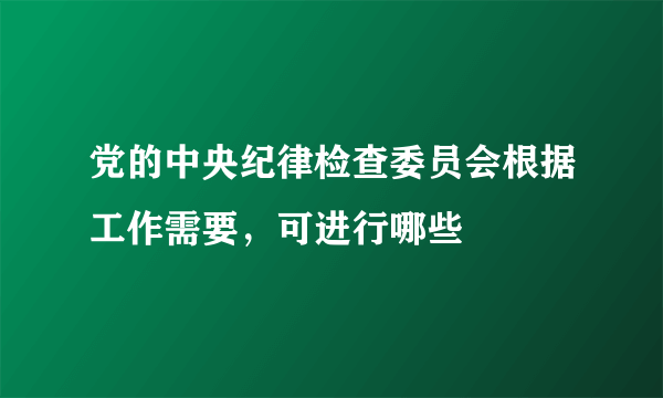 党的中央纪律检查委员会根据工作需要，可进行哪些