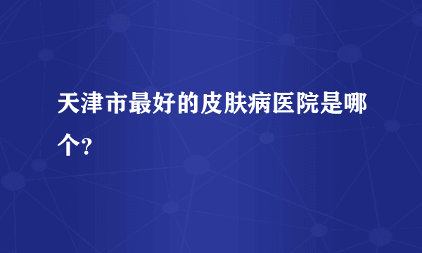 天津市最好的皮肤病医院是哪个？