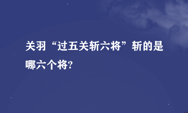 关羽“过五关斩六将”斩的是哪六个将?