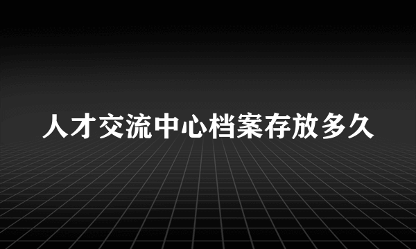 人才交流中心档案存放多久