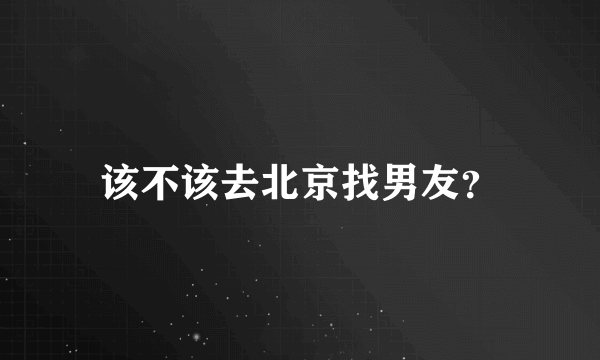 该不该去北京找男友？