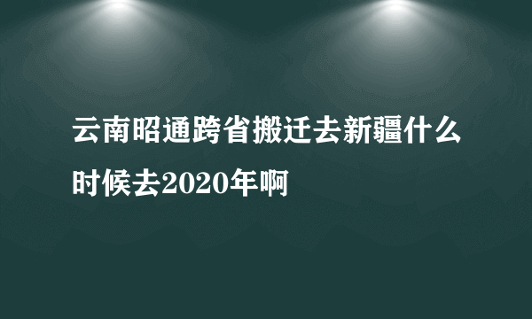 云南昭通跨省搬迁去新疆什么时候去2020年啊