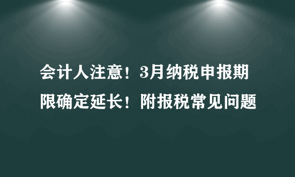 会计人注意！3月纳税申报期限确定延长！附报税常见问题