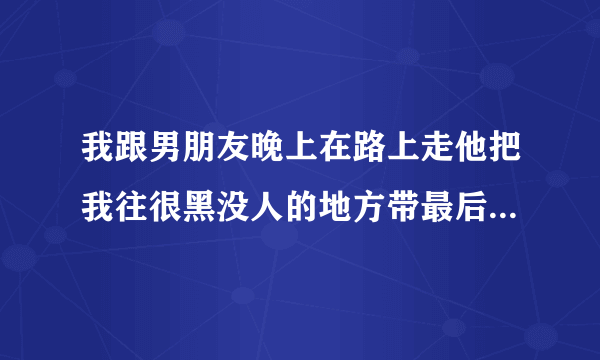 我跟男朋友晚上在路上走他把我往很黑没人的地方带最后带我进了一个小区里