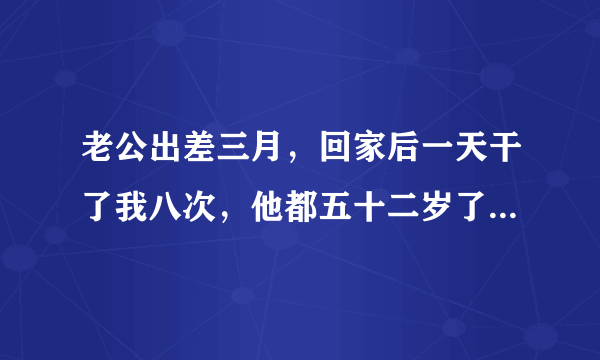 老公出差三月，回家后一天干了我八次，他都五十二岁了，正常吗