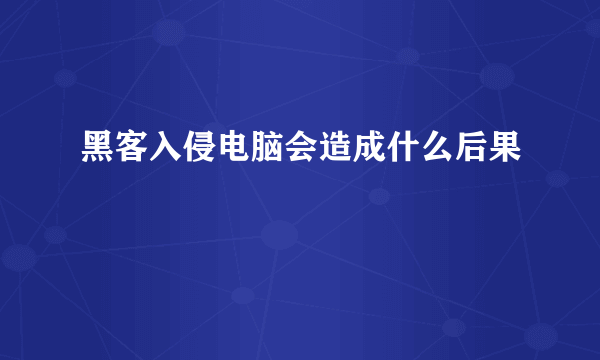 黑客入侵电脑会造成什么后果