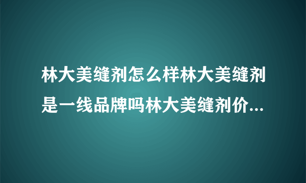 林大美缝剂怎么样林大美缝剂是一线品牌吗林大美缝剂价格多少钱