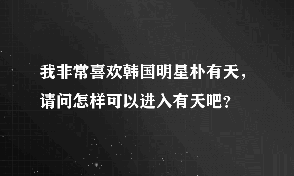 我非常喜欢韩国明星朴有天，请问怎样可以进入有天吧？