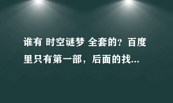 谁有 时空谜梦 全套的？百度里只有第一部，后面的找不到了......