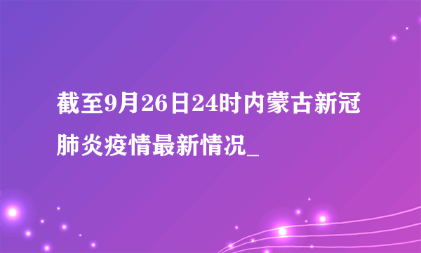 截至9月26日24时内蒙古新冠肺炎疫情最新情况_