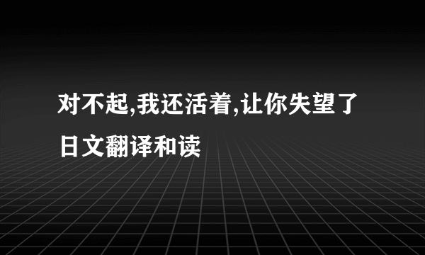 对不起,我还活着,让你失望了日文翻译和读