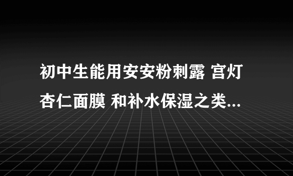 初中生能用安安粉刺露 宫灯杏仁面膜 和补水保湿之类的护肤品吗 还有我洗面奶是肤美灵的 有什么刺激吗