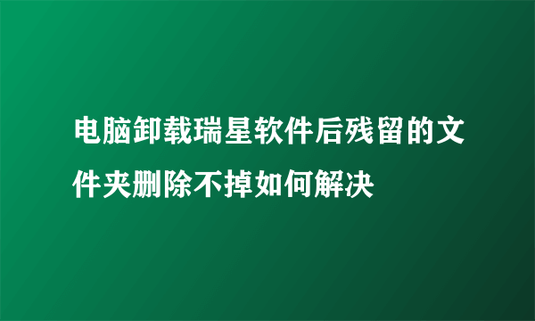 电脑卸载瑞星软件后残留的文件夹删除不掉如何解决