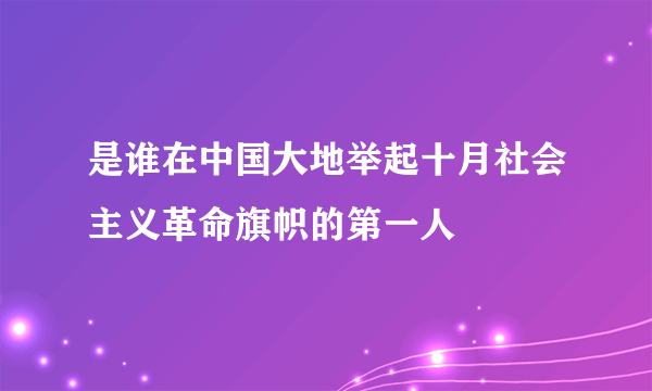 是谁在中国大地举起十月社会主义革命旗帜的第一人