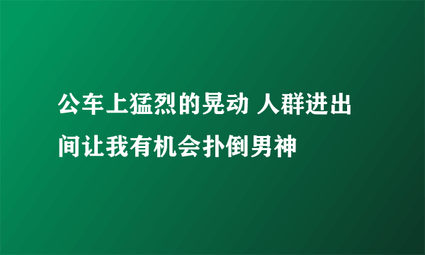 公车上猛烈的晃动 人群进出间让我有机会扑倒男神