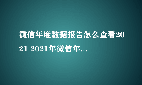 微信年度数据报告怎么查看2021 2021年微信年度数据报告 微信个人年度数据报告