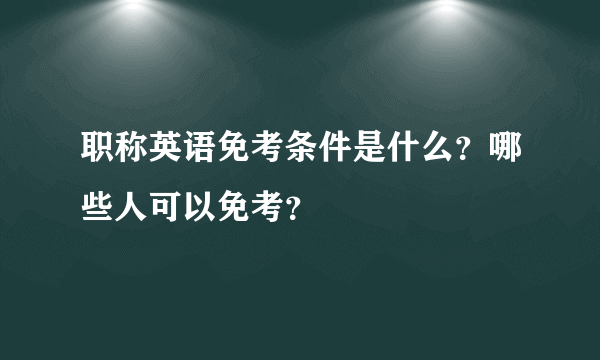 职称英语免考条件是什么？哪些人可以免考？