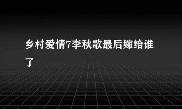 乡村爱情7李秋歌最后嫁给谁了