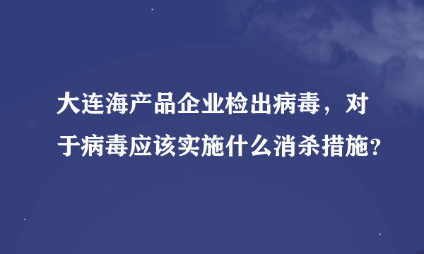 大连海产品企业检出病毒，对于病毒应该实施什么消杀措施？