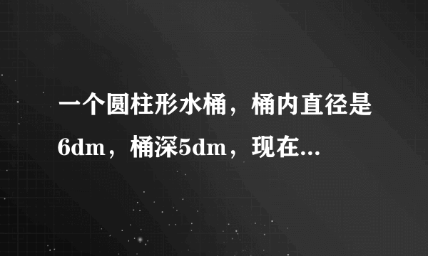 一个圆柱形水桶，桶内直径是6dm，桶深5dm，现在向桶内注水，水深4cm，桶内水的体积是（）dm3