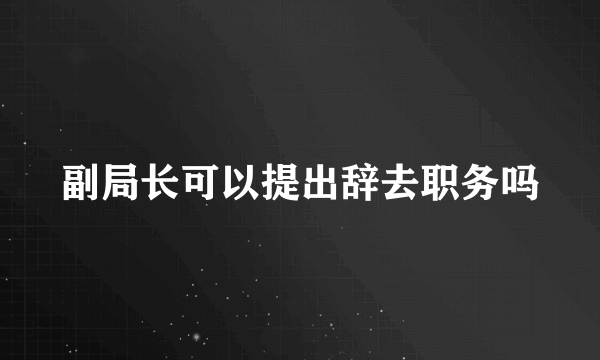 副局长可以提出辞去职务吗