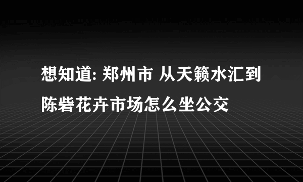 想知道: 郑州市 从天籁水汇到陈砦花卉市场怎么坐公交