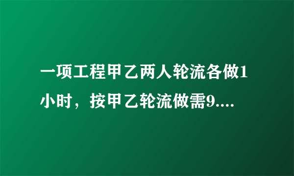 一项工程甲乙两人轮流各做1小时，按甲乙轮流做需9.8小时。。求解。