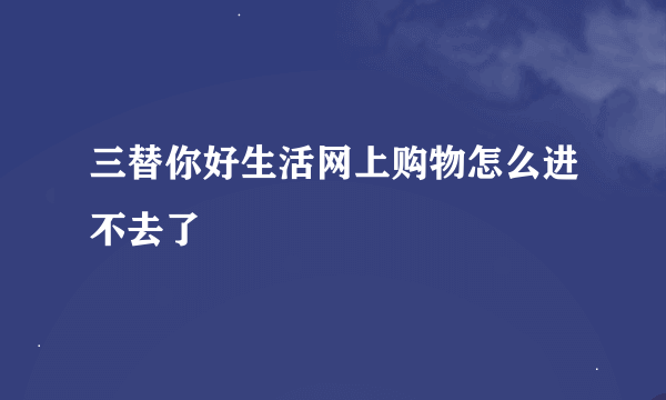 三替你好生活网上购物怎么进不去了