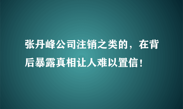 张丹峰公司注销之类的，在背后暴露真相让人难以置信！